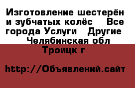 Изготовление шестерён и зубчатых колёс. - Все города Услуги » Другие   . Челябинская обл.,Троицк г.